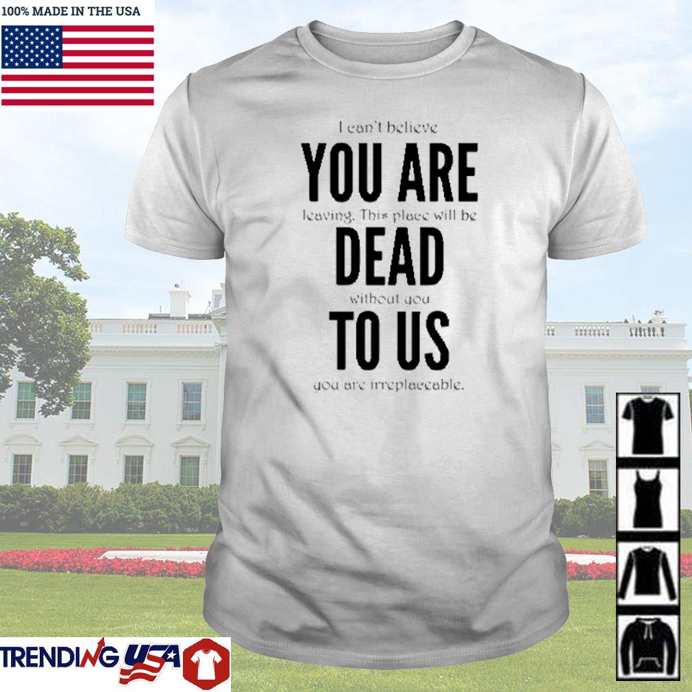 Top I can't believe you are leaving this place will be dead without you to us shirt